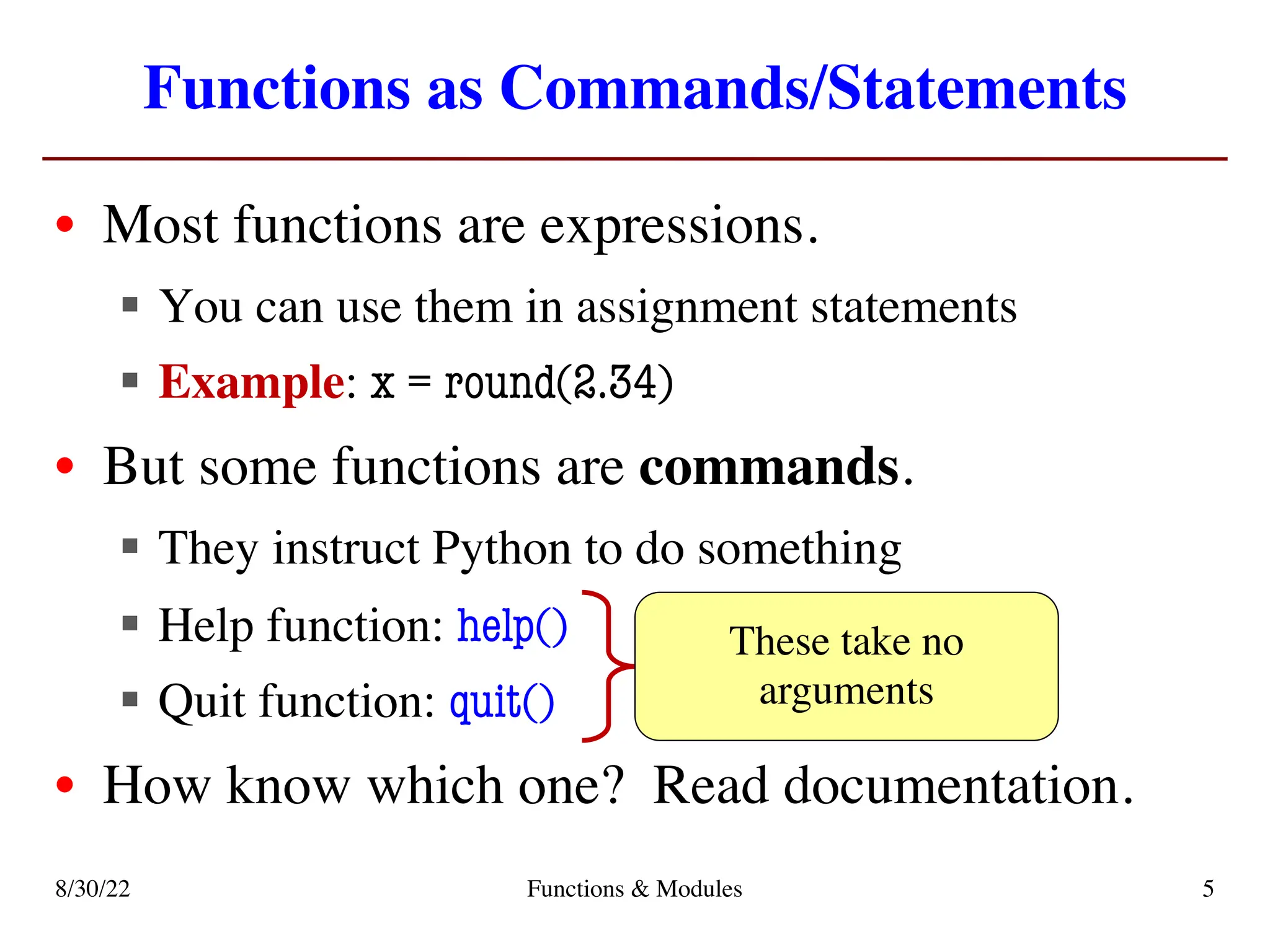 Functions as Commands/Statements
• Most functions are expressions.
§ You can use them in assignment statements
§ Example: x = round(2.34)
• But some functions are commands.
§ They instruct Python to do something
§ Help function: help()
§ Quit function: quit()
• How know which one? Read documentation.
These take no
arguments
8/30/22 Functions & Modules 5
 