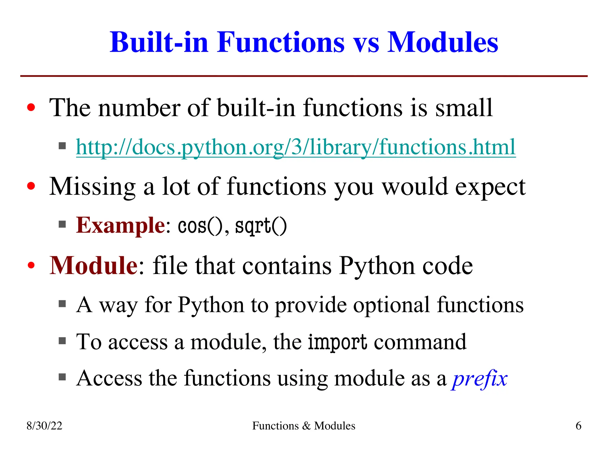 Built-in Functions vs Modules
• The number of built-in functions is small
§ http://docs.python.org/3/library/functions.html
• Missing a lot of functions you would expect
§ Example: cos(), sqrt()
• Module: file that contains Python code
§ A way for Python to provide optional functions
§ To access a module, the import command
§ Access the functions using module as a prefix
8/30/22 Functions & Modules 6
 