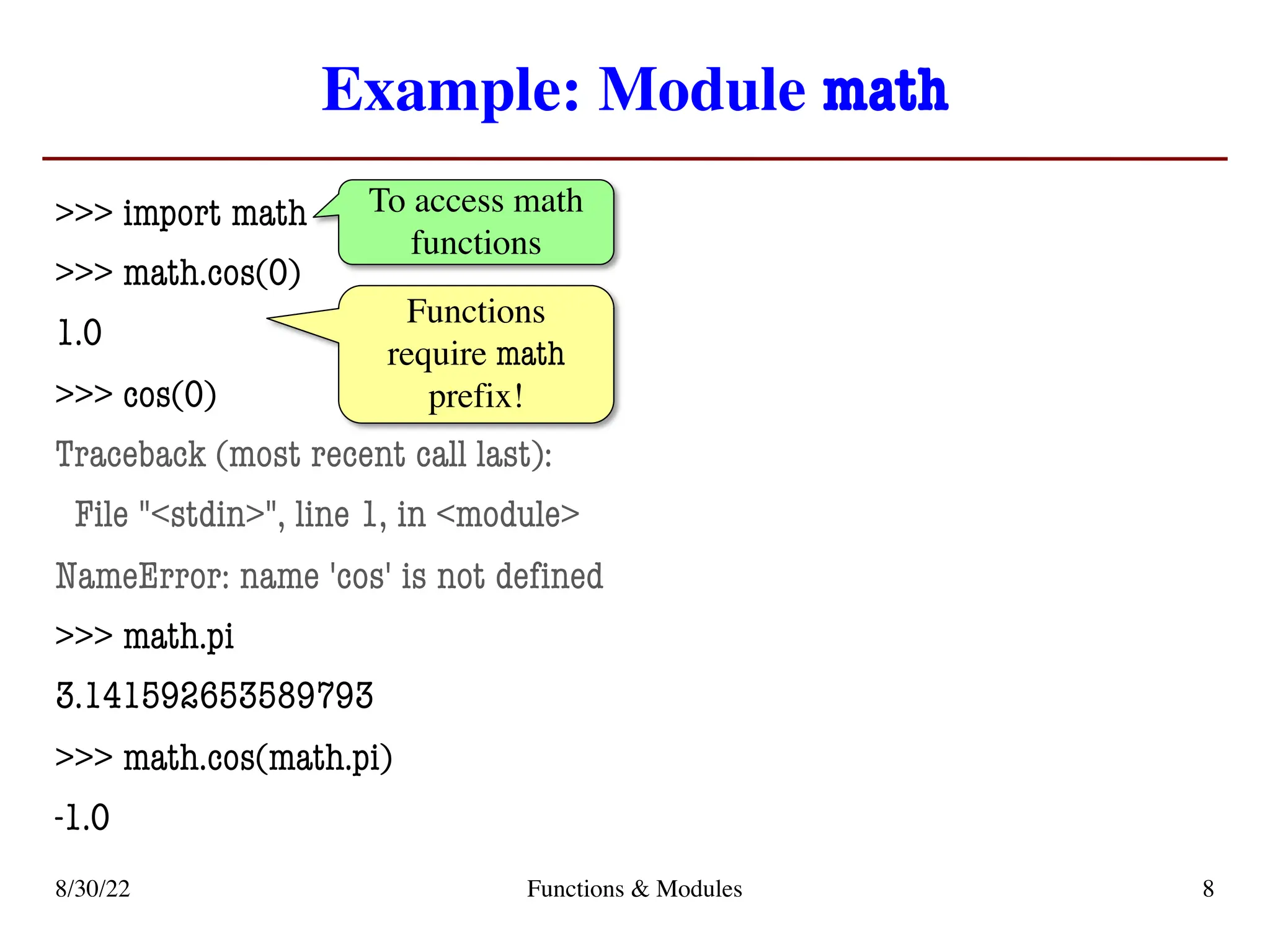 Example: Module math
>>> import math
>>> math.cos(0)
1.0
>>> cos(0)
Traceback (most recent call last):
File "<stdin>", line 1, in <module>
NameError: name 'cos' is not defined
>>> math.pi
3.141592653589793
>>> math.cos(math.pi)
-1.0
8/30/22 Functions & Modules 8
To access math
functions
Functions
require math
prefix!
 