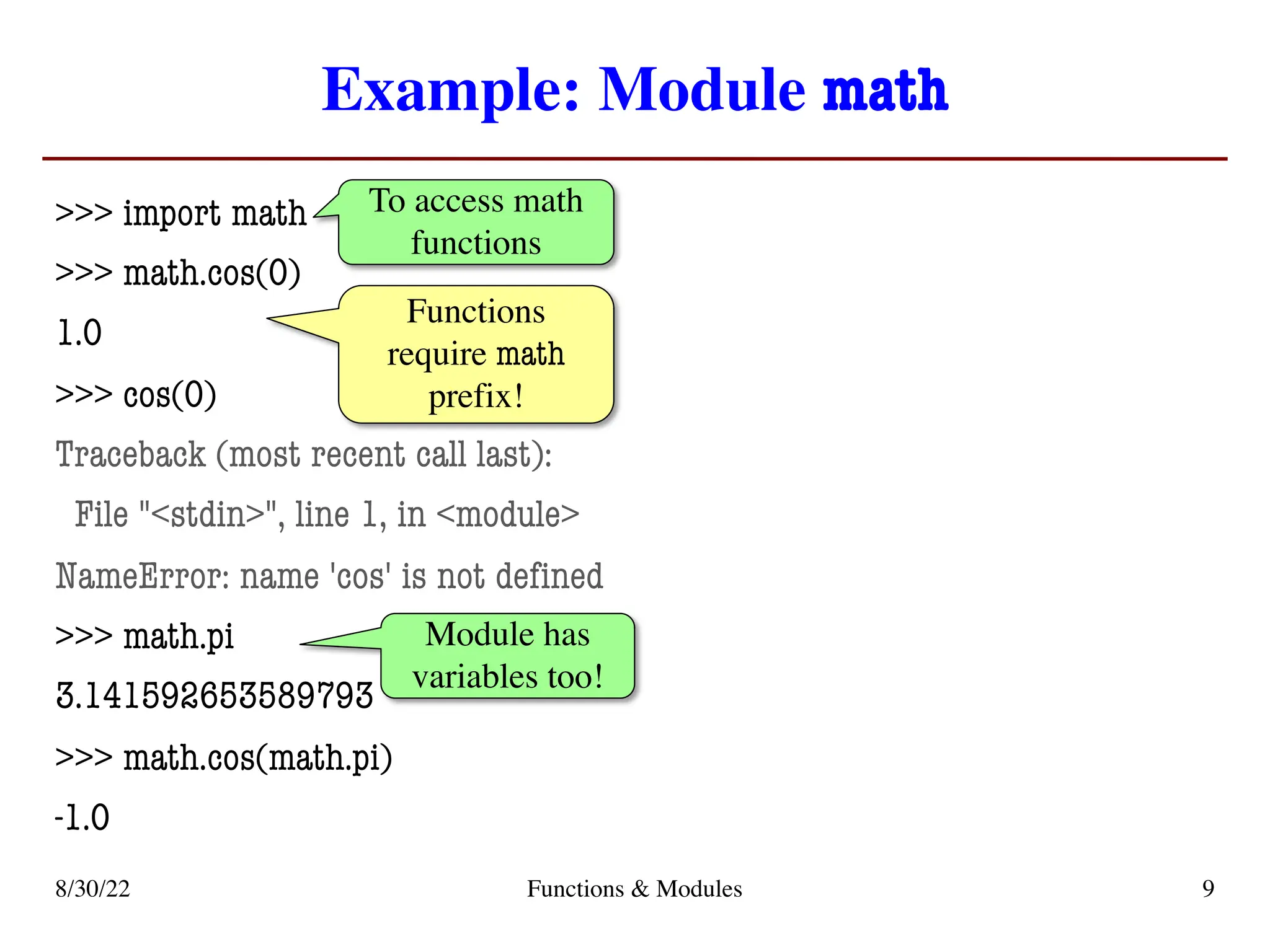 Example: Module math
>>> import math
>>> math.cos(0)
1.0
>>> cos(0)
Traceback (most recent call last):
File "<stdin>", line 1, in <module>
NameError: name 'cos' is not defined
>>> math.pi
3.141592653589793
>>> math.cos(math.pi)
-1.0
8/30/22 Functions & Modules 9
To access math
functions
Functions
require math
prefix!
Module has
variables too!
 