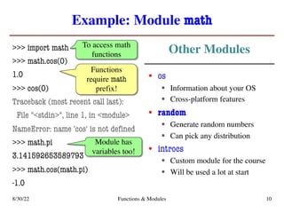Example: Module math
>>> import math
>>> math.cos(0)
1.0
>>> cos(0)
Traceback (most recent call last):
File "<stdin>", line 1, in <module>
NameError: name 'cos' is not defined
>>> math.pi
3.141592653589793
>>> math.cos(math.pi)
-1.0
• os
§ Information about your OS
§ Cross-platform features
• random
§ Generate random numbers
§ Can pick any distribution
• introcs
§ Custom module for the course
§ Will be used a lot at start
8/30/22 Functions & Modules 10
To access math
functions
Functions
require math
prefix!
Module has
variables too!
Other Modules
 