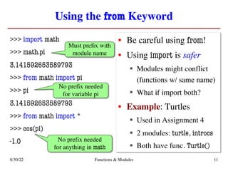 Using the from Keyword
>>> import math
>>> math.pi
3.141592653589793
>>> from math import pi
>>> pi
3.141592653589793
>>> from math import *
>>> cos(pi)
-1.0
• Be careful using from!
• Using import is safer
§ Modules might conflict
(functions w/ same name)
§ What if import both?
• Example: Turtles
§ Used in Assignment 4
§ 2 modules: turtle, introcs
§ Both have func. Turtle()
8/30/22 Functions & Modules 11
Must prefix with
module name
No prefix needed
for variable pi
No prefix needed
for anything in math
 