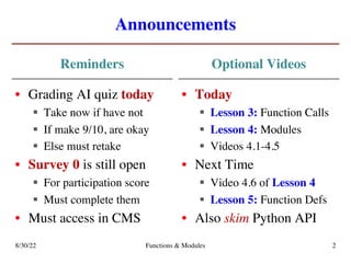 Announcements
Reminders Optional Videos
8/30/22 Functions & Modules 2
• Grading AI quiz today
§ Take now if have not
§ If make 9/10, are okay
§ Else must retake
• Survey 0 is still open
§ For participation score
§ Must complete them
• Must access in CMS
• Today
§ Lesson 3: Function Calls
§ Lesson 4: Modules
§ Videos 4.1-4.5
• Next Time
§ Video 4.6 of Lesson 4
§ Lesson 5: Function Defs
• Also skim Python API
 