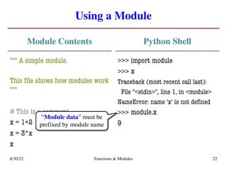 Using a Module
Module Contents
""" A simple module.
This file shows how modules work
"""
# This is a comment
x = 1+2
x = 3*x
x
Python Shell
>>> import module
>>>
Traceback (most recent call last):
File "<stdin>", line 1, in <module>
NameError: name 'x' is not defined
>>>
9
8/30/22 Functions & Modules 22
x
module.x
“Module data” must be
prefixed by module name
 