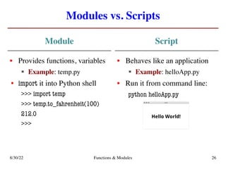 Modules vs. Scripts
Module
• Provides functions, variables
§ Example: temp.py
• import it into Python shell
>>> import temp
>>> temp.to_fahrenheit(100)
212.0
>>>
Script
• Behaves like an application
§ Example: helloApp.py
• Run it from command line:
python helloApp.py
8/30/22 Functions & Modules 26
 