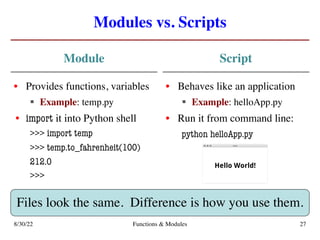 Modules vs. Scripts
Module
• Provides functions, variables
§ Example: temp.py
• import it into Python shell
>>> import temp
>>> temp.to_fahrenheit(100)
212.0
>>>
Script
• Behaves like an application
§ Example: helloApp.py
• Run it from command line:
python helloApp.py
8/30/22 Functions & Modules 27
Files look the same. Difference is how you use them.
 