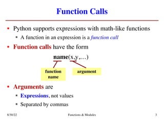 Function Calls
• Python supports expressions with math-like functions
§ A function in an expression is a function call
• Function calls have the form
name(x,y,…)
• Arguments are
§ Expressions, not values
§ Separated by commas
function
name
argument
8/30/22 Functions & Modules 3
 