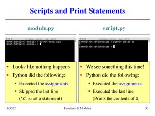Scripts and Print Statements
module.py script.py
8/30/22 Functions & Modules 30
• Looks like nothing happens
• Python did the following:
§ Executed the assignments
§ Skipped the last line
(‘x’ is not a statement)
• We see something this time!
• Python did the following:
§ Executed the assignments
§ Executed the last line
(Prints the contents of x)
 