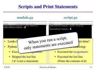 Scripts and Print Statements
module.py script.py
8/30/22 Functions & Modules 31
• Looks like nothing happens
• Python did the following:
§ Executed the assignments
§ Skipped the last line
(‘x’ is not a statement)
• We see something this time!
• Python did the following:
§ Executed the assignments
§ Executed the last line
(Prints the contents of x)
When you run a script,
only statements are executed
 