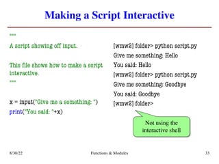 Making a Script Interactive
"""
A script showing off input.
This file shows how to make a script
interactive.
"""
x = input("Give me a something: ")
print("You said: "+x)
[wmw2] folder> python script.py
Give me something: Hello
You said: Hello
[wmw2] folder> python script.py
Give me something: Goodbye
You said: Goodbye
[wmw2] folder>
8/30/22 Functions & Modules 33
Not using the
interactive shell
 