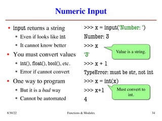 Numeric Input
• input returns a string
§ Even if looks like int
§ It cannot know better
• You must convert values
§ int(), float(), bool(), etc.
§ Error if cannot convert
• One way to program
§ But it is a bad way
§ Cannot be automated
>>> x = input('Number: ')
Number: 3
>>> x
'3'
>>> x + 1
TypeError: must be str, not int
>>> x = int(x)
>>> x+1
4
Value is a string.
Must convert to
int.
8/30/22 Functions & Modules 34
 