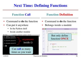 Next Time: Defining Functions
Function Call
• Command to do the function
• Can put it anywhere
§ In the Python shell
§ Inside another module
Function Definition
• Command to do the function
• Belongs inside a module
8/30/22 Functions & Modules 36
Can call as many
times as you want
But only define
function ONCE
arguments
inside ()
 