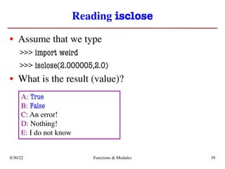 Reading isclose
• Assume that we type
>>> import weird
>>> isclose(2.000005,2.0)
• What is the result (value)?
8/30/22 Functions & Modules 39
A: True
B: False
C: An error!
D: Nothing!
E: I do not know
 