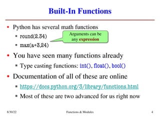 Built-In Functions
• Python has several math functions
§ round(2.34)
§ max(a+3,24)
• You have seen many functions already
§ Type casting functions: int(), float(), bool()
• Documentation of all of these are online
§ https://docs.python.org/3/library/functions.html
§ Most of these are two advanced for us right now
Arguments can be
any expression
8/30/22 Functions & Modules 4
 