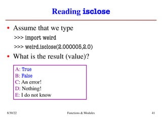 Reading isclose
• Assume that we type
>>> import weird
>>> weird.isclose(2.000005,2.0)
• What is the result (value)?
8/30/22 Functions & Modules 41
A: True
B: False
C: An error!
D: Nothing!
E: I do not know
 