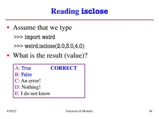 Reading isclose
• Assume that we type
>>> import weird
>>> weird.isclose(2.0,3.0,4.0)
• What is the result (value)?
8/30/22 Functions & Modules 44
A: True
B: False
C: An error!
D: Nothing!
E: I do not know
CORRECT
 