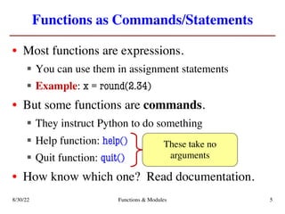 Functions as Commands/Statements
• Most functions are expressions.
§ You can use them in assignment statements
§ Example: x = round(2.34)
• But some functions are commands.
§ They instruct Python to do something
§ Help function: help()
§ Quit function: quit()
• How know which one? Read documentation.
These take no
arguments
8/30/22 Functions & Modules 5
 