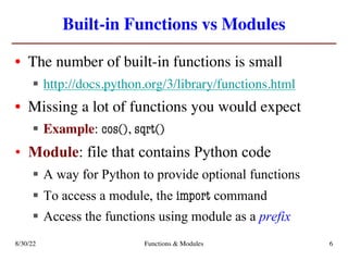 Built-in Functions vs Modules
• The number of built-in functions is small
§ http://docs.python.org/3/library/functions.html
• Missing a lot of functions you would expect
§ Example: cos(), sqrt()
• Module: file that contains Python code
§ A way for Python to provide optional functions
§ To access a module, the import command
§ Access the functions using module as a prefix
8/30/22 Functions & Modules 6
 