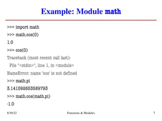 Example: Module math
>>> import math
>>> math.cos(0)
1.0
>>> cos(0)
Traceback (most recent call last):
File "<stdin>", line 1, in <module>
NameError: name 'cos' is not defined
>>> math.pi
3.141592653589793
>>> math.cos(math.pi)
-1.0
8/30/22 Functions & Modules 7
 