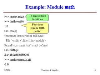 Example: Module math
>>> import math
>>> math.cos(0)
1.0
>>> cos(0)
Traceback (most recent call last):
File "<stdin>", line 1, in <module>
NameError: name 'cos' is not defined
>>> math.pi
3.141592653589793
>>> math.cos(math.pi)
-1.0
8/30/22 Functions & Modules 8
To access math
functions
Functions
require math
prefix!
 
