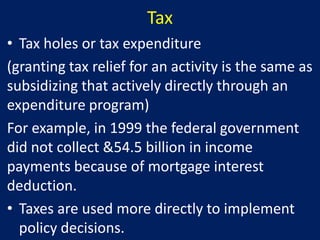 Tax
• Tax holes or tax expenditure
(granting tax relief for an activity is the same as
subsidizing that actively directly through an
expenditure program)
For example, in 1999 the federal government
did not collect &54.5 billion in income
payments because of mortgage interest
deduction.
• Taxes are used more directly to implement
  policy decisions.
 