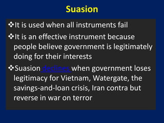 Suasion
It is used when all instruments fail
It is an effective instrument because
 people believe government is legitimately
 doing for their interests
Suasion declines when government loses
 legitimacy for Vietnam, Watergate, the
 savings-and-loan crisis, Iran contra but
 reverse in war on terror
 