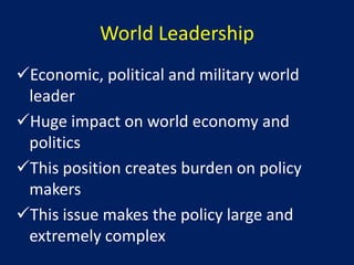 World Leadership
Economic, political and military world
 leader
Huge impact on world economy and
 politics
This position creates burden on policy
 makers
This issue makes the policy large and
 extremely complex
 