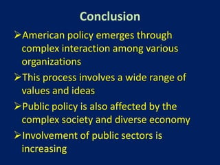 Conclusion
American policy emerges through
 complex interaction among various
 organizations
This process involves a wide range of
 values and ideas
Public policy is also affected by the
 complex society and diverse economy
Involvement of public sectors is
 increasing
 
