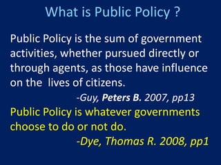 What is Public Policy ?
Public Policy is the sum of government
activities, whether pursued directly or
through agents, as those have influence
on the lives of citizens.
             -Guy, Peters B. 2007, pp13
Public Policy is whatever governments
choose to do or not do.
               -Dye, Thomas R. 2008, pp1
 