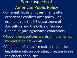 Some aspects of
        American Public Policy
Different levels of governments often
 experience conflicts over policy. For
 example, role the US department of
 Agriculture and the Office of Surgeon
 General regarding tobacco contradicts.
Government policies are also implemented
 by private or individuals.
A number of steps is required to put the
 legislation into an operating program to see
 the effects of policies
 