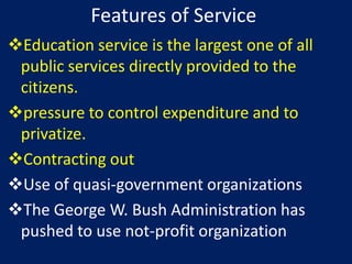 Features of Service
Education service is the largest one of all
 public services directly provided to the
 citizens.
pressure to control expenditure and to
 privatize.
Contracting out
Use of quasi-government organizations
The George W. Bush Administration has
 pushed to use not-profit organization
 