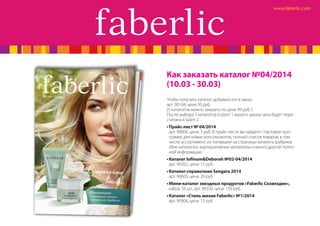 Как заказать каталог №04/2014
(10.03 - 30.03)
Чтобы получить каталог, добавьте его в заказ:
арт. 90104, цена 30 руб.
(5 каталогов можно заказать по цене 99 руб. )
После выбора 5 каталогов в Шаге 1 вашего заказа цена будет пересчитана в Шаге 2.
•	Прайс-лист № 04/2014
арт. 90004, цена: 3 руб. В прайс-листе вы найдете стартовую программу для новых консультантов, полный список товаров, в том
числе ассортимент, не попавший на страницы каталога (рубрика
«Вне каталога»), корпоративные материалы и много другой полезной информации.
•	Каталог Infinum&Deborah №02-04/2014
арт. 90202, цена: 15 руб.
•	Каталог-справочник Sengara 2014
арт. 90603, цена: 20 руб
•	Мини-каталог звездных продуктов «Faberlic Созвездие»,
набор 50 шт., арт. 90550, цена: 150 руб.
•	Каталог «Стиль жизни Faberlic» №1/2014
арт. 90906, цена: 15 руб

 