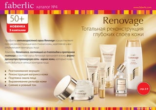 каталог №4

50+
НОВИНКА
3 КАМПАНИИ

Тотальная реконструкция
глубоких слоев кожи

Продукты антивозрастной серии Renovage осуществляют
полную реконструкцию всех тканей кожи, укрепляя ее и восстанавливая пропорции лица.
Комплекс Renaissance, состоящий из 4 пептидов и протеинов
пшеницы, в составе серии Renovage проникает в кожу, формируя внутри трехмерную сеть - каркас кожи, который позволяет добиться четких контуров лица.

Разглаживание морщин
Реконструкция матрикса кожи
Подтяжка овала лица
Выравнивание рельефа кожи
Сияние и ровный тон
стр. 6-9

№ 04/2014 faberlic

4

 