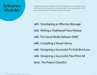 Reference                                                                        Additional reading is available for further exploration into several topics
                                                                                 that have been introduced in this presentation. They are available in PDF
Modules                                                                          format and intended to provide a general overview.




                                                                                 m01: Developing an E ective Message

                                                                                 m02: Writing a Traditional Press Release

                                                                                 m03: The Social Media Release (SMR)

                                                                                 m04: Compiling a Visual Library

                                                                                 m05: Designing a Successful Tri-Fold Brochure

                                                                                 m06: Designing a Successful Flier/Print Ad

                                                                                 Extra: The Project Checklist


                                                                                                                                                               50
Funded by the US Department of Labor. Pathways TA Social Marketing Initiative.
 