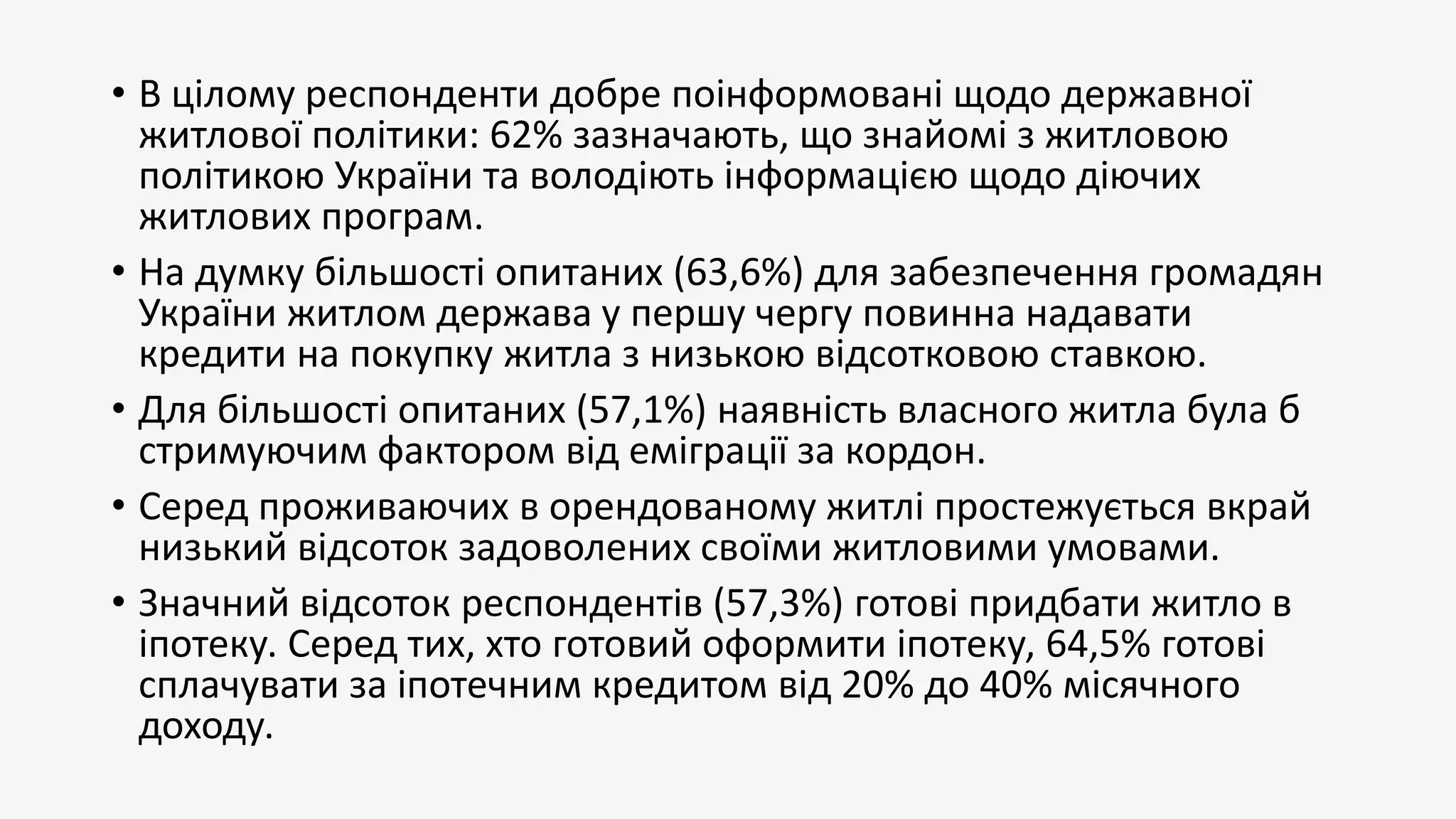 • В цілому респонденти добре поінформовані щодо державної
житлової політики: 62% зазначають, що знайомі з житловою
політикою України та володіють інформацією щодо діючих
житлових програм.
• На думку більшості опитаних (63,6%) для забезпечення громадян
України житлом держава у першу чергу повинна надавати
кредити на покупку житла з низькою відсотковою ставкою.
• Для більшості опитаних (57,1%) наявність власного житла була б
стримуючим фактором від еміграції за кордон.
• Серед проживаючих в орендованому житлі простежується вкрай
низький відсоток задоволених своїми житловими умовами.
• Значний відсоток респондентів (57,3%) готові придбати житло в
іпотеку. Серед тих, хто готовий оформити іпотеку, 64,5% готові
сплачувати за іпотечним кредитом від 20% до 40% місячного
доходу.
 