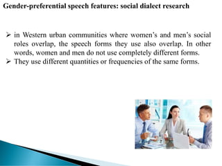  in Western urban communities where women’s and men’s social
roles overlap, the speech forms they use also overlap. In other
words, women and men do not use completely different forms.
 They use different quantities or frequencies of the same forms.
Gender-preferential speech features: social dialect research
 