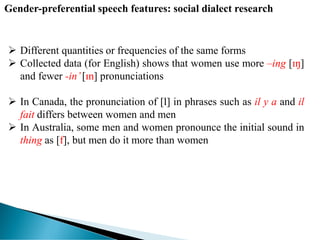  Different quantities or frequencies of the same forms
 Collected data (for English) shows that women use more –ing [ɪŋ]
and fewer -in’[ɪn] pronunciations
 In Canada, the pronunciation of [l] in phrases such as il y a and il
fait differs between women and men
 In Australia, some men and women pronounce the initial sound in
thing as [f], but men do it more than women
Gender-preferential speech features: social dialect research
 
