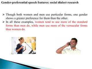  Though both women and men use particular forms, one gender
shows a greater preference for them than the other.
 In all these examples, women tend to use more of the standard
forms than men do, while men use more of the vernacular forms
than women do.
Gender-preferential speech features: social dialect research
 