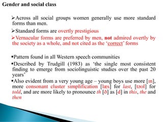Gender and social class
Across all social groups women generally use more standard
forms than men.
Standard forms are overtly prestigious
Vernacular forms are preferred by men, not admired overtly by
the society as a whole, and not cited as the ‘correct’ forms
Pattern found in all Western speech communities
Described by Trudgill (1983) as ‘the single most consistent
finding to emerge from sociolinguistic studies over the past 20
years’
Also evident from a very young age – young boys use more [ɪn],
more consonant cluster simplification [læs] for last, [təʊl] for
told, and are more likely to pronounce th [ð] as [d] in this, the and
then
 