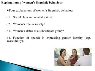 Explanations of women’s linguistic behaviour
Four explanations of women’s linguistic behaviour
o1. Social class and related status?
o2. Women’s role in society?
o3. Women’s status as a subordinate group?
o4. Function of speech in expressing gender identity (esp.
masculinity)?
 
