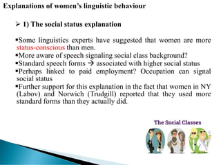 Explanations of women’s linguistic behaviour
 1) The social status explanation
Some linguistics experts have suggested that women are more
status-conscious than men.
More aware of speech signaling social class background?
Standard speech forms  associated with higher social status
Perhaps linked to paid employment? Occupation can signal
social status
Further support for this explanation in the fact that women in NY
(Labov) and Norwich (Trudgill) reported that they used more
standard forms than they actually did.
 