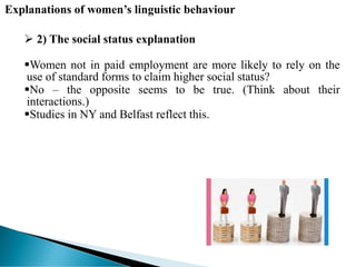 Explanations of women’s linguistic behaviour
 2) The social status explanation
Women not in paid employment are more likely to rely on the
use of standard forms to claim higher social status?
No – the opposite seems to be true. (Think about their
interactions.)
Studies in NY and Belfast reflect this.
 