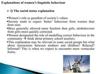 Explanations of women’s linguistic behaviour
 2) The social status explanation
Women’s role as guardian of society’s values
Society tends to expect ‘better’ behaviour from women than
from men.
Boys generally allowed more freedom than girls, misbehaviour
from girls more quickly corrected.
Women designated the role of modelling correct behaviour in the
community  think about primary school teachers.
This explanation may be relevant in some social groups but what
about interactions between mothers and children? Relaxed?
Informal? This is when we expect to encounter more vernacular
forms.
 