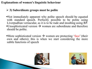 Explanations of women’s linguistic behaviour
 3) Subordinate groups must be polite
Not immediately apparent why polite speech should be equated
with standard speech. Perfectly possible to be polite using
Liverpudlian vernacular, as it is to be rude and insulting using RP.
Unsophisticated version  women are subordinate and therefore
should be polite.
More sophisticated version  women are protecting ‘face’ (their
own and others); this is when we start considering the more
subtle functions of speech
 