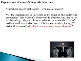 Explanations of women’s linguistic behaviour
But whose speech is the norm – women’s or men’s?
All the explanations so far seem to be based on the underlying
assumption that women’s behaviour is aberrant and has to be
explained – yet they are the ones who use more standard forms!
Why should standard or ‘correct’ behaviour need explaining?!?
What if we asked ‘why don’t men use more standard forms’?
 