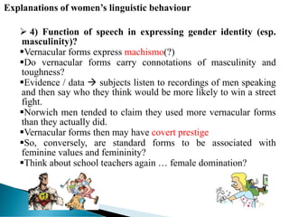 Explanations of women’s linguistic behaviour
 4) Function of speech in expressing gender identity (esp.
masculinity)?
Vernacular forms express machismo(?)
Do vernacular forms carry connotations of masculinity and
toughness?
Evidence / data  subjects listen to recordings of men speaking
and then say who they think would be more likely to win a street
fight.
Norwich men tended to claim they used more vernacular forms
than they actually did.
Vernacular forms then may have covert prestige
So, conversely, are standard forms to be associated with
feminine values and femininity?
Think about school teachers again … female domination?
 