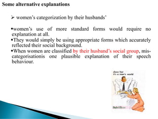 Some alternative explanations
 women’s categorization by their husbands’
women’s use of more standard forms would require no
explanation at all.
They would simply be using appropriate forms which accurately
reflected their social background.
When women are classified by their husband’s social group, mis-
categorisationis one plausible explanation of their speech
behaviour.
 