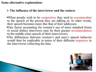 Some alternative explanations
 The influence of the interviewer and the context
When people wish to be cooperative they tend to accommodate
to the speech of the person they are talking to. In other words,
their speech becomes more like that of their addressee.
One factor accounting for women’s use of more standard forms
in social dialect interviews may be their greater accommodation
to the middle-class speech of their interviewers.
The differences between women’s and men’s speech behavior
would then be explicable in terms of their different responses to
the interviewer collecting the data.
 