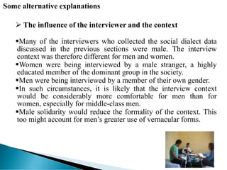 Some alternative explanations
 The influence of the interviewer and the context
Many of the interviewers who collected the social dialect data
discussed in the previous sections were male. The interview
context was therefore different for men and women.
Women were being interviewed by a male stranger, a highly
educated member of the dominant group in the society.
Men were being interviewed by a member of their own gender.
In such circumstances, it is likely that the interview context
would be considerably more comfortable for men than for
women, especially for middle-class men.
Male solidarity would reduce the formality of the context. This
too might account for men’s greater use of vernacular forms.
 