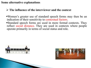 Some alternative explanations
 The influence of the interviewer and the context
Women’s greater use of standard speech forms may then be an
indication of their sensitivity to contextual factors.
Standard speech forms are used in more formal contexts. They
reflect social distance. They are used in contexts where people
operate primarily in terms of social status and role.
 